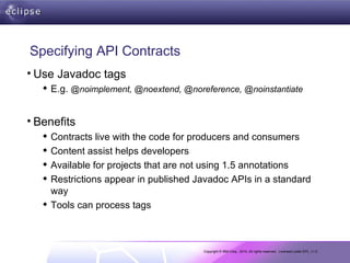 Specifying API Contracts Use Javadoc tags E.g.  @noimplement, @noextend, @noreference, @noinstantiate Benefits Contracts live with the code for producers and consumers Content assist helps developers Available for projects that are not using 1.5 annotations Restrictions appear in published Javadoc APIs in a standard way Tools can process tags 