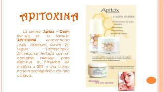 APITOXINA
La crema Apitox – Derm
incluye en su fórmula
APITOXINA concentrada
(Apis venenum purum 3x,
según Farmacopea
Americana) tratada con un
complejo método para
disminuir la cantidad de
melitina a 30% y una crema
base hipoalergénica de alta
calidad.
 