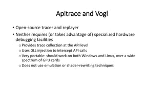 Apitrace and Vogl
• Open-source tracer and replayer
• Neither requires (or takes advantage of) specialized hardware
debugging facilities
oProvides trace collection at the API level
oUses DLL injection to intercept API calls
oVery portable: should work on both Windows and Linux, over a wide
spectrum of GPU cards
oDoes not use emulation or shader-rewriting techniques
 