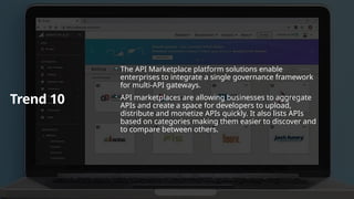 Trend 10
 The API Marketplace platform solutions enable
enterprises to integrate a single governance framework
for multi-API gateways.
 API marketplaces are allowing businesses to aggregate
APIs and create a space for developers to upload,
distribute and monetize APIs quickly. It also lists APIs
based on categories making them easier to discover and
to compare between others.
 
