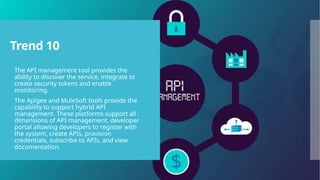 Trend 10
 The API management tool provides the
ability to discover the service, integrate to
create security tokens and enable
monitoring.
 The Apigee and MuleSoft tools provide the
capability to support hybrid API
management. These platforms support all
dimensions of API management, developer
portal allowing developers to register with
the system, create APIs, provision
credentials, subscribe to APIs, and view
documentation.
 
