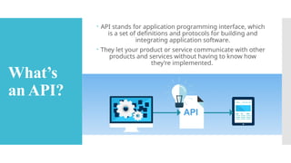 What’s
an API?
 API stands for application programming interface, which
is a set of definitions and protocols for building and
integrating application software.
 They let your product or service communicate with other
products and services without having to know how
they’re implemented.
 