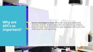 Why are
API’s so
important?
 Saves Developer’s time: APIs can save a considerable
amount of time. It eliminates the task of writing endless
lines of code, thus shorten the app development cycle and
reducing the coding errors.
 