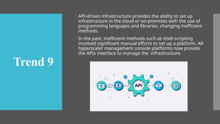 API-driven infrastructure provides the ability to set up
infrastructure in the cloud or on-premises with the use of
programming languajes and libraries, changing inefficient
methods.
 In the past, inefficient methods such as shell scripting
involved significant manual efforts to set up a platform. All
hyperscaler management console platforms now provide
the APIs interface to manage the infrastructure.
Trend 9
 