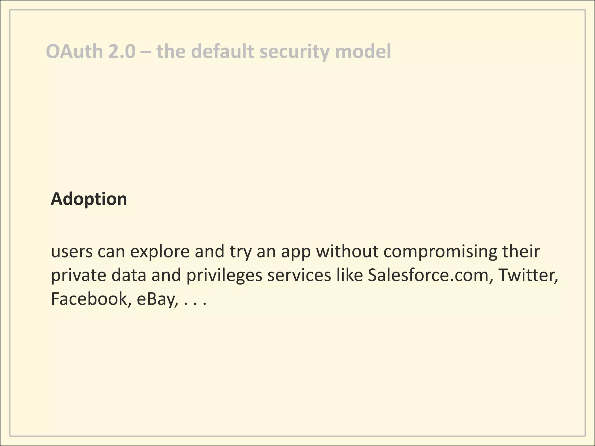 OAuth 2.0 – the default security model




Adoption

users can explore and try an app without compromising their
private data and privileges services like Salesforce.com, Twitter,
Facebook, eBay, . . .
 