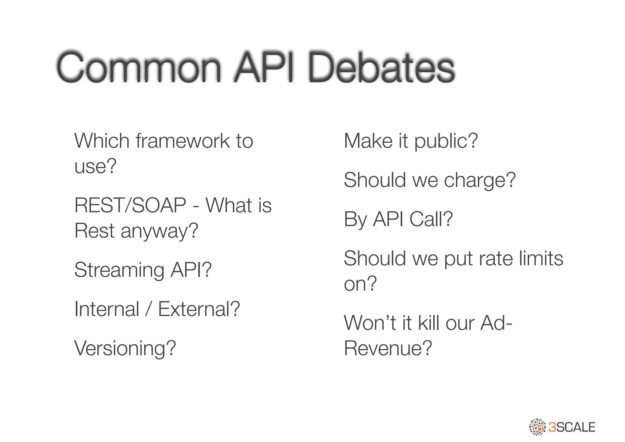 Common API Debates
Which framework to
use?
REST/SOAP - What is
Rest anyway?
Streaming API?
Internal / External?
Versioning?
Make it public?
Should we charge?
By API Call?
Should we put rate limits
on?
Won’t it kill our Ad-
Revenue?
 