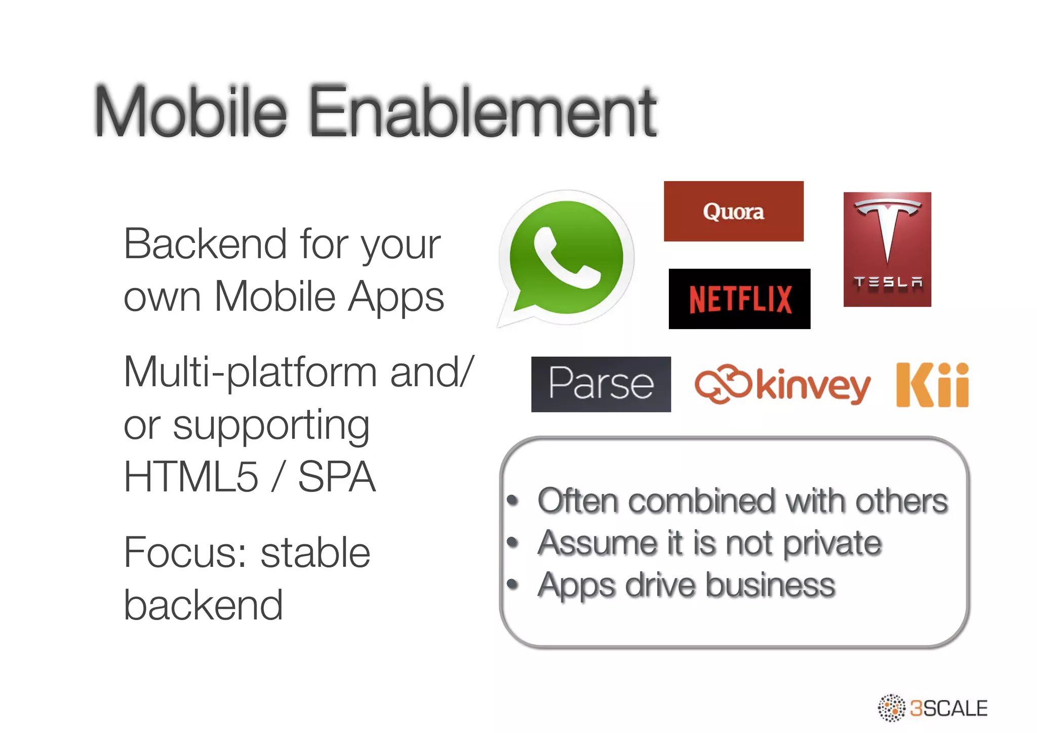 Mobile Enablement
Backend for your
own Mobile Apps
Multi-platform and/
or supporting
HTML5 / SPA
Focus: stable
backend
• Often combined with others
• Assume it is not private
• Apps drive business
 