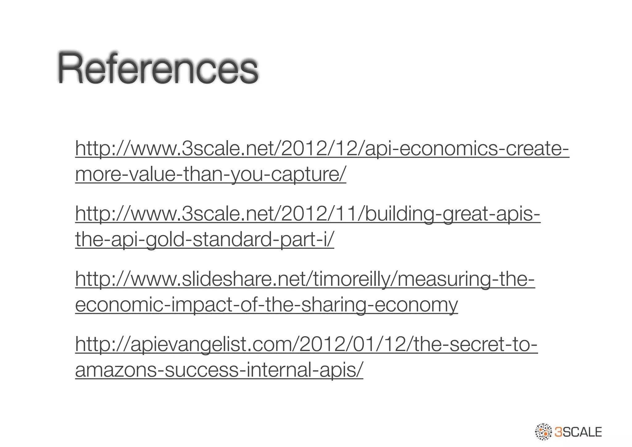 References
http://www.3scale.net/2012/12/api-economics-create-
more-value-than-you-capture/
http://www.3scale.net/2012/11/building-great-apis-
the-api-gold-standard-part-i/
http://www.slideshare.net/timoreilly/measuring-the-
economic-impact-of-the-sharing-economy
http://apievangelist.com/2012/01/12/the-secret-to-
amazons-success-internal-apis/
 