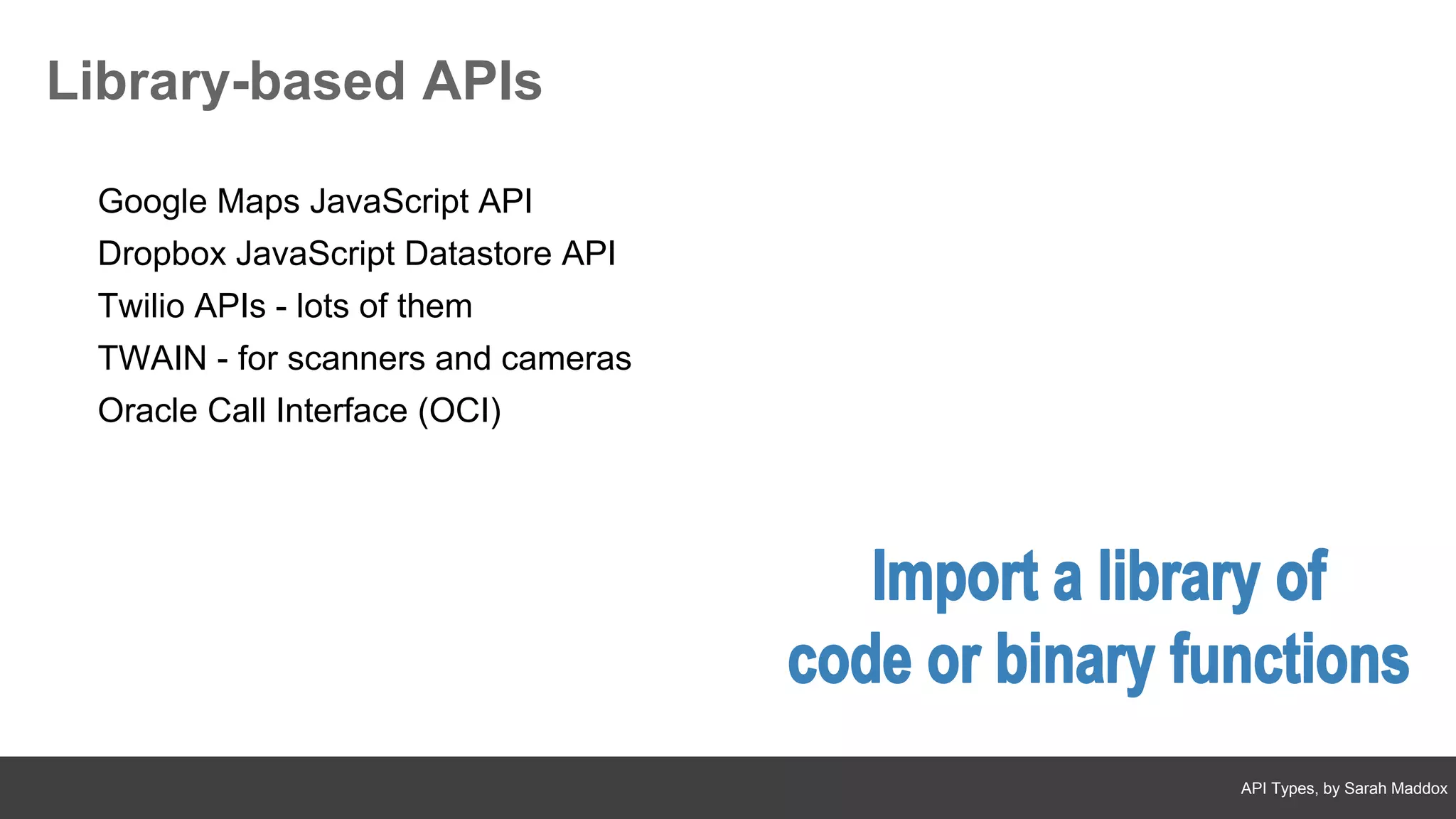 API Types, by Sarah Maddox
Library-based APIs
Google Maps JavaScript API
Dropbox JavaScript Datastore API
Twilio APIs - lots of them
TWAIN - for scanners and cameras
Oracle Call Interface (OCI)
 