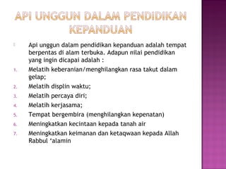  Api unggun dalam pendidikan kepanduan adalah tempat
berpentas di alam terbuka. Adapun nilai pendidikan
yang ingin dicapai adalah :
1. Melatih keberanian/menghilangkan rasa takut dalam
gelap;
2. Melatih displin waktu;
3. Melatih percaya diri;
4. Melatih kerjasama;
5. Tempat bergembira (menghilangkan kepenatan)
6. Meningkatkan kecintaan kepada tanah air
7. Meningkatkan keimanan dan ketaqwaan kepada Allah
Rabbul ‘alamin
 