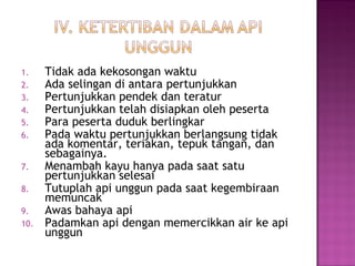 1. Tidak ada kekosongan waktu
2. Ada selingan di antara pertunjukkan
3. Pertunjukkan pendek dan teratur
4. Pertunjukkan telah disiapkan oleh peserta
5. Para peserta duduk berlingkar
6. Pada waktu pertunjukkan berlangsung tidak
ada komentar, teriakan, tepuk tangan, dan
sebagainya.
7. Menambah kayu hanya pada saat satu
pertunjukkan selesai
8. Tutuplah api unggun pada saat kegembiraan
memuncak
9. Awas bahaya api
10. Padamkan api dengan memercikkan air ke api
unggun
 