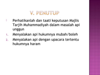  Perhatikanlah dan taati keputusan Majlis
Tarjih Muhammadiyah dalam masalah api
unggun
1. Menyalakan api hukumnya mubah/boleh
2. Menyalakan api dengan upacara tertentu
hukumnya haram
 