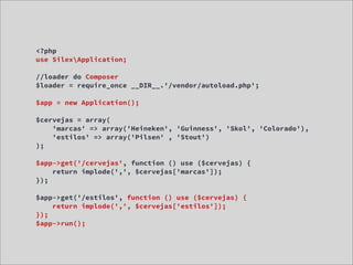 <?php
use SilexApplication;

//loader do Composer
$loader = require_once __DIR__.'/vendor/autoload.php';

$app = new Application();

$cervejas = array(
    'marcas' => array('Heineken', 'Guinness', 'Skol', 'Colorado'),
    'estilos' => array('Pilsen' , 'Stout')
);

$app->get('/cervejas', function () use ($cervejas) {
    return implode(',', $cervejas['marcas']);
});

$app->get('/estilos', function () use ($cervejas) {
    return implode(',', $cervejas['estilos']);
});
$app->run();
 