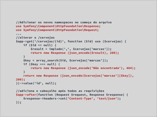 //Adicionar os novos namespaces no começo do arquivo
use SymfonyComponentHttpFoundationResponse;
use SymfonyComponentHttpFoundationRequest;
...
//alterar o /cervejas
$app->get('/cervejas/{id}', function ($id) use ($cervejas) {
    if ($id == null) {
        $result = implode(',', $cervejas['marcas']);
        return new Response (json_encode($result), 200);
    }
    $key = array_search($id, $cervejas['marcas']);
    if ($key === null) {
        return new Response (json_encode('Não encontrada'), 404);
    }
    return new Response (json_encode($cervejas['marcas'][$key]),
200);
})->value('id', null);

//adiciona o cabeçalho após todas as requisições
$app->after(function (Request $request, Response $response) {
    $response->headers->set('Content-Type', 'text/json');
});
 