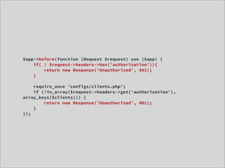 $app->before(function (Request $request) use ($app) {
    if( ! $request->headers->has('authorization')){
        return new Response('Unauthorized', 401);
    }

    require_once 'configs/clients.php';
    if (!in_array($request->headers->get('authorization'),
array_keys($clients))) {
        return new Response('Unauthorized', 401);
    }
});
 