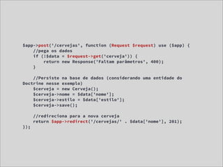 $app->post('/cervejas', function (Request $request) use ($app) {
    //pega os dados
    if (!$data = $request->get('cerveja')) {
        return new Response('Faltam parâmetros', 400);
    }

    //Persiste na base de dados (considerando uma entidade do
Doctrine nesse exemplo)
    $cerveja = new Cerveja();
    $cerveja->nome = $data['nome'];
    $cerveja->estilo = $data['estilo'];
    $cerveja->save();

      //redireciona para a nova cerveja
      return $app->redirect('/cervejas/' . $data['nome'], 201);
});
 