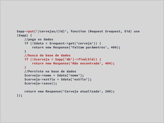 $app->put('/cervejas/{id}', function (Request $request, $id) use
($app) {
    //pega os dados
    if (!$data = $request->get('cerveja')) {
         return new Response('Faltam parâmetros', 400);
    }
    //busca da base de dados
    if (!$cerveja = $app['db']->find($id)) {
         return new Response('Não encontrada', 404);
    }
    //Persiste na base de dados
    $cerveja->nome = $data['nome'];
    $cerveja->estilo = $data['estilo'];
    $cerveja->save();

      return new Response('Cerveja atualizada', 200);
});
 
