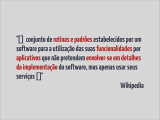 "[] conjunto de rotinas e padrões estabelecidos por um
software para a utilização das suas funcionalidades por
aplicativos que não pretendem envolver-se em detalhes
da implementação do software, mas apenas usar seus
serviços []"
                                               Wikipedia
 
