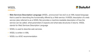 WSDL
• Web Services Description Language (WSDL, pronounced 'wiz-dul') is an XML-based language
that is used for describing the functionality offered by a Web service. A WSDL description of a web
service (also referred to as a WSDL file) provides a machine-readable description of how the
service can be called, what parameters it expects and what data structures it returns. WSDL
stands for Web Services Description Language
• WSDL is used to describe web services
• WSDL is written in XML
• WSDL is a W3C recommendation
30
 