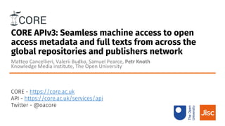 CORE APIv3: Seamless machine access to open
access metadata and full texts from across the
global repositories and publishers network
Matteo Cancellieri, Valerii Budko, Samuel Pearce, Petr Knoth
Knowledge Media institute, The Open University
CORE - https://core.ac.uk
API - https://core.ac.uk/services/api
Twitter - @oacore
 