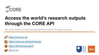 Access the world’s research outputs
through the CORE API
Petr Knoth, Matteo Cancellieri, Knowledge Media institute, The Open University
https://core.ac.uk
https://core.ac.uk/services/api
https://bit.ly/core-apiv3
@oacore
 