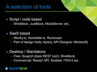 A selection of tools
 Script / code based
– WireMock, JustMock, MockServer, etc.
 SaaS based
– Mocky.io, mockable.io, Runscope
– Part of design tools; Apiary, API Designer (Mulesoft)
 Desktop / Standalone
– Free: SoapUI (does REST too!), WireMock
– Commercial: Ready! API, Soatest, ITKO-Lisa
 