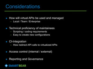 Considerations
 How will virtual APIs be used and managed
– Local / Team / Enterprise
 Technical proficiency of maintainees
– Scripting / coding requirements
– Easy to create new configurations
 CI-Integration
– How redirect API calls to virtualized APIs
 Access control (internal / external)
 Reporting and Governance
 