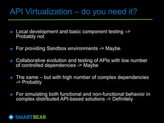 API Virtualization – do you need it?
 Local development and basic component testing –>
Probably not
 For providing Sandbox environments -> Maybe
 Collaborative evolution and testing of APIs with low number
of controlled dependencies -> Maybe
 The same – but with high number of complex dependencies
-> Probably
 For simulating both functional and non-functional behavior in
complex distributed API-based solutions -> Definitely
 