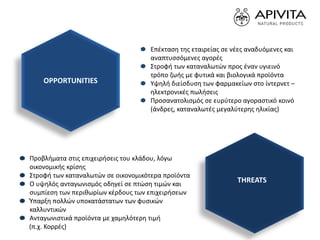 Επέκταση της εταιρείας σε νέες αναδυόμενες και
αναπτυσσόμενες αγορές
Στροφή των καταναλωτών προς έναν υγιεινό
τρόπο ζωής με φυτικά και βιολογικά προϊόντα
Υψηλή διείσδυση των φαρμακείων στο ίντερνετ –
ηλεκτρονικές πωλήσεις
Προσανατολισμός σε ευρύτερο αγοραστικό κοινό
(άνδρες, καταναλωτές μεγαλύτερης ηλικίας)
Προβλήματα στις επιχειρήσεις του κλάδου, λόγω
οικονομικής κρίσης
Στροφή των καταναλωτών σε οικονομικότερα προϊόντα
Ο υψηλός ανταγωνισμός οδηγεί σε πτώση τιμών και
συμπίεση των περιθωρίων κέρδους των επιχειρήσεων
Ύπαρξη πολλών υποκατάστατων των φυσικών
καλλυντικών
Ανταγωνιστικά προϊόντα με χαμηλότερη τιμή
(π.χ. Κορρές)
OPPORTUNITIES
THREATS
 