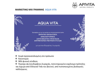  Σειρά προσανατολισμένη στο πρόσωπο
 Καινοτομία
 98% φυσική σύνθεση
 Περιέχει φυτοενδορφίνες λυγαριάς, πατενταρισμένο εκχύλισμα πρόπολης
και έγχυμα από Ελληνικό Τσάι του βουνού, από πιστοποιημένες βιολογικές
καλλιέργειες
MARKETING MIX ΓΡΑΜΜΗΣ AQUA VITA
 