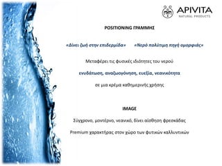 POSITIONING ΓΡΑΜΜΗΣ
«Δίνει ζωή στην επιδερμίδα» «Νερό πολύτιμη πηγή ομορφιάς»
Μεταφέρει τις φυσικές ιδιότητες του νερού
ενυδάτωση, αναζωογόνηση, ευεξία, νεανικότητα
σε μια κρέμα καθημερινής χρήσης
IMAGE
Σύγχρονο, μοντέρνο, νεανικό, δίνει αίσθηση φρεσκάδας
Premium χαρακτήρας στον χώρο των φυτικών καλλυντικών
 