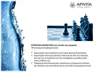 ΣΤΡΑΤΗΓΙΚΗ ΜΑΡΚΕΤΙΝΓΚ στο σύνολο της εταιρείας
 Eστιασμένη διαφοροποίηση
 Δημιουργία νέων προϊόντων ανά τακτά χρονικά διαστήματα
 Δημιουργία επώνυμης ζήτησης τόσο για την ίδια την εταιρεία,
όσο και για τα προϊόντα της που προσφέρουν μοναδική αξία
στους πελάτες της
 Παραγωγή αποτελεσματικών προϊόντων με ξεχωριστή σύσταση
και ιδιότητες που απευθύνονται σε ένα πολύ συγκεκριμένο κοινό
 