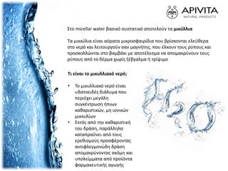 Στο micellar water βασικό συστατικό αποτελούν τα μικύλλια
Τα μικκύλια είναι αόρατα μικροσφαιρίδια που βρίσκονται ελεύθερα
στο νερό και λειτουργούν σαν μαγνήτης, που έλκουν τους ρύπους και
προσκολλώνται στο βαμβάκι με αποτέλεσμα να απομακρύνουν τους
ρύπους από το δέρμα χωρίς ξέβγαλμα ή τρίψιμο
Tι είναι το μικυλλιακό νερό;
• Το μικυλλιακό νερό είναι
υδατοειδές διάλυμα που
περιέχει μεγάλη
συγκέντρωση ήπιων
καθαριστικών, μη ιονικών
μικκυλίων
• Εκτός από την καθαριστική
του δράση, παράλληλα
καταπραΰνει από τους
ερεθισμούς προσφέροντας
αντιφλεγμονώδη δράση
απομακρύνοντας ακόμη και
υπολείμματα από προϊόντα
φαρμακευτικής αγωγής
 