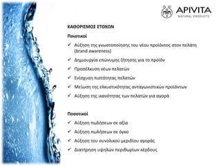 ΚΑΘΟΡΙΣΜΟΣ ΣΤΟΧΩΝ
Ποιοτικοί
 Αύξηση της γνωστοποίησης του νέου προϊόντος στον πελάτη
(brand awareness)
 Δημιουργία επώνυμης ζήτησης για το προϊόν
 Προσέλκυση νέων πελατών
 Ενίσχυση πιστότητας πελατών
 Μείωση της ελκυστικότητας ανταγωνιστικών προϊόντων
 Αύξηση της ικανότητας των πελατών για αγορά
Ποσοτικοί
 Αύξηση πωλήσεων σε αξία
 Αύξηση πωλήσεων σε όγκο
 Αύξηση του συνολικού μεριδίου αγοράς
 Διατήρηση υψηλών περιθωρίων κέρδους
 