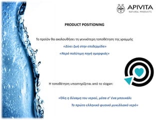 PRODUCT POSITIONING
Το προϊόν θα ακολουθήσει τη γενικότερη τοποθέτηση της γραμμής
«Δίνει ζωή στην επιδερμίδα»
«Νερό πολύτιμη πηγή ομορφιάς»
Η τοποθέτηση υποστηρίζεται από το slogan:
«Όλη η δύναμη του νερού, μέσα σ’ ένα μπουκάλι
Το πρώτο ελληνικό φυσικό μυκιλλιακό νερό»
 