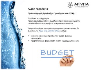 Προϋπολογισμός Προβολής – Προώθησης (400.000€) :
Τop-down προσέγγιση
Προσδιορισμός μεγέθους συνολικού προϋπολογισμoύ για την
επικοινωνία και κατανομή του στα μέσα επικοινωνίας
Ένα μεγάλο μέρος του προϋπολογισμού της επικοινωνίας θα
διατεθεί στο Aqua Vita Micellar Water καθώς:
 Είναι ένα καινοτόμο προϊόν στην αγορά φυσικών
καλλυντικών
 Προβλέπεται να φέρει κέρδη σε όλη τη γραμμή Aqua Vita
ΠΛΑΝΟ ΠΡΟΩΘΗΣΗΣ
 