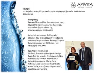 Σήμερα:
H εταιρεία είναι η 13η μεγαλύτερη σε παραγωγή φυτικών καλλυντικών
στον κόσμο
Διακρίσεις:
Έχει κερδίσει πολλές διακρίσεις για τους
τομείς της Καινοτομίας, της Έρευνας ,
της Ανάπτυξης αλλά και της
επιχειρηματικής της δράσης
Αποτελεί μια από τις 3 ελληνικές
εταιρίες που η καινοτομική τους δράση
αναγνωρίστηκε από την Ένωση Ελλήνων
Βιομηχάνων και τον Bill Gates , τον
Ιανουάριο του 2008
Έχει λάβει συνολικά 20
διεθνείς διακρίσεις (European Design,
Evge, Prix de beaute, Ermis awards, New
York festival, London International
Advertising Awards, Marie Curie
Actions, Sales Excellence Awards etc)
καινοτομίας στο εξωτερικό για πολλές
σειρές προϊόντων της
 