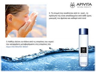 2. Tη στιγμή που αναδύεται από το νερό , το
πρόσωπο της είναι απαλλαγμένο από κάθε ίχνος
μακιγιάζ, πιο φρέσκο και καθαρό από ποτέ
3. Καθώς κλείνει το πλάνο από τις σταγόνες του νερού
του καταρράκτη μεταφερόμαστε στις σταγόνες του
Aqua Vita Micellar Water
 