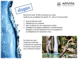 Βουτιά στο νερό «Όλη η δύναμη του νερού..
Ανάδυση και μεταφορά στο προϊόν  ..μέσα σ’ ένα μπουκάλι»
Στο τέλος του spot
τονίζονται τα φυσικά
συστατικά του προϊόντος,
η πατέντα ευρεσιτεχνίας
και το ελληνικό στοιχείο.
 φυσικό ελληνικό τοπίο
 καθαρότητα του ποταμού
 ήχοι της φύσης και του τρεχούμενου νερού
 αναφορά στην αρχαία μυθολογία: η κοπέλα θυμίζει
Νηρηίδα οι οποίες φημίζονταν για την ομορφιά και
τη καθαρότητα του προσώπου τους.
 