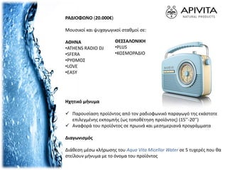ΡΑΔΙΟΦΩΝΟ (20.000€)
Μουσικοί και ψυχαγωγικοί σταθμοί σε:
ΑΘΗΝΑ
•ATHENS RADIO DJ
•SFERA
•ΡΥΘΜΟΣ
•LOVE
•EASY
Ηχητικό μήνυμα
 Παρουσίαση προϊόντος από τον ραδιοφωνικό παραγωγό της εκάστοτε
επιλεγμένης εκπομπής (ως τοποθέτηση προϊόντος) (15’’-20’’)
 Αναφορά του προϊόντος σε πρωινά και μεσημεριανά προγράμματα
Διαγωνισμός
Διάθεση μέσω κλήρωσης του Aqua Vita Micellar Water σε 5 τυχερές που θα
στείλουν μήνυμα με το όνομα του προϊόντος
ΘΕΣΣΑΛΟΝΙΚΗ
•PLUS
•ΚΟΣΜΟΡΑΔΙΟ
 