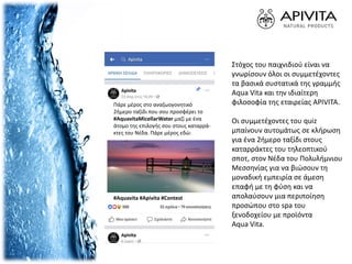 Πάρε μέρος στο αναζωογονητικό
2ήμερο ταξίδι που σου προσφέρει το
#AquavitaMicellarWater μαζί με ένα
άτομο της επιλογής σου στους καταρρά-
κτες του Νέδα. Πάρε μέρος εδώ:
#Aquavita #Apivita #Contest
Στόχος του παιχνιδιού είναι να
γνωρίσουν όλοι οι συμμετέχοντες
τα βασικά συστατικά της γραμμής
Aqua Vita και την ιδιαίτερη
φιλοσοφία της εταιρείας APIVITA.
Οι συμμετέχοντες του quiz
μπαίνουν αυτομάτως σε κλήρωση
για ένα 2ήμερο ταξίδι στους
καταρράκτες του τηλεοπτικού
σποτ, στον Νέδα του Πολυλήμνιου
Μεσσηνίας για να βιώσουν τη
μοναδική εμπειρία σε άμεση
επαφή με τη φύση και να
απολαύσουν μια περιποίηση
προσώπου στο spa του
ξενοδοχείου με προϊόντα
Aqua Vita.
 