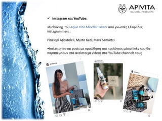  Ιnstagram και YouTube:
•Unboxing του Aqua Vita Micellar Water από γνωστές Ελληνίδες
instagrammers :
Pinelopi Apostoleli, Myrto Kazi, Mara Samartzi
•Instastories και posts με προώθηση του προϊόντος μέσω links που θα
παραπέμπουν στα αντίστοιχα videos στα YouTube channels τους
 