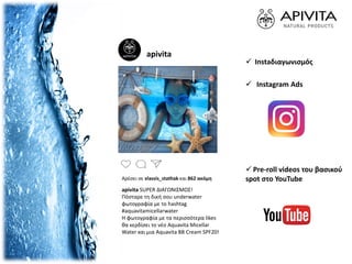 apivita
Αρέσει σε vlassis_stathak και 862 ακόμη
apivita SUPER ΔΙΑΓΩΝΙΣΜΟΣ!
Πόσταρε τη δική σου underwater
φωτογραφία με το hashtag
#aquavitamicellarwater
Η φωτογραφία με τα περισσότερα likes
θα κερδίσει το νέο Aquavita Micellar
Water και μια Aquavita BB Cream SPF20!
 Instaδιαγωνισμός
 Pre-roll videos του βασικού
spot στο YouTube
 Instagram Ads
 
