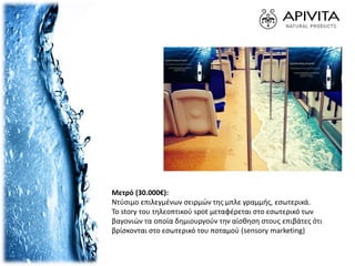 Mετρό (30.000€):
Ντύσιμο επιλεγμένων σειρμών της μπλε γραμμής, εσωτερικά.
Το story του τηλεοπτικού spot μεταφέρεται στο εσωτερικό των
βαγονιών τα οποία δημιουργούν την αίσθηση στους επιβάτες ότι
βρίσκονται στο εσωτερικό του ποταμού (sensory marketing)
 