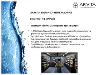 • Στρατηγική Κάθετης Ολοκλήρωσης προς τα Εμπρός
 Η APIVITA επιλέγει καθετοποίηση προς τα εμπρός προκειμένου να
φτάνει πιο άμεσα στον τελικό καταναλωτή
 Έχει ιδρύσει τα δικά της καταστήματα σε Ελλάδα και εξωτερικό ως
ένα επιπλέον κανάλι διανομής εκτός από τα παραδοσιακά σημεία
πώλησης (φαρμακεία και πολυκαταστήματα)
 Προβάλλει μια ολοκληρωμένη εικόνα για τα προϊόντα, την
κουλτούρα και τη φιλοσοφία της
ΑΝΑΛΥΣΗ ΕΣΩΤΕΡΙΚΟΥ ΠΕΡΙΒΑΛΛΟΝΤΟΣ
ΣΤΡΑΤΗΓΙΚΗ ΤΗΣ ΕΤΑΙΡΕΙΑΣ
 
