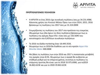 ΠΡΟΫΠΟΛΟΓΙΣΜΟΣ ΠΩΛΗΣΕΩΝ
• Η APIVITA το έτος 2016 είχε συνολικές πωλήσεις ίσες με 34.231.498€.
Κάνοντας χρήση του Κινητού Μέσου Όρου των ετών 2014, 2015, 2016
βρίσκουμε τις πωλήσεις του 2017 ίσες με 31.314.000€
• Επιμερίζοντας τις πωλήσεις του 2017 στα προϊόντα της εταιρείας
(θεωρούμε πως όλα έχουν τις ίδιες πωλήσεις) βρίσκουμε πως οι
πωλήσεις της κρέμας Aqua Vita είναι ίσες με 156.569€ που
αντιστοιχούν στο 0,45%των συνολικών πωλήσεων
• Το 2016 τα έξοδα marketing ήταν 18.449.355€.
• Θεωρούμε πως το 2018 θα διαθέσει για το νέο προϊόν Aqua Vita
Micellar Water 400.000€
• Με βάση τις πωλήσεις των ετών 2016 και 2017 η ποσοστιαία μεταβολή
της αγοράς είναι 8,5%. Θεωρούμε πως η αγορά θα αυξάνεται με
σταθερό ρυθμό για τα επόμενα χρόνια, συνεπώς οι πωλήσεις τις
επόμενης τριετίας θα είναι: για το 2018 33.975.690€, για το2019
36.863.623€ και για το 2020 39.863.623€
 