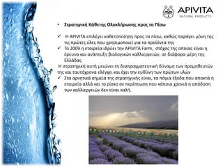 • Στρατηγική Κάθετης Ολοκλήρωσης προς τα Πίσω
 Η APIVITA επιλέγει καθετοποίηση προς τα πίσω, καθώς παράγει μόνη της
τις πρώτες ύλες που χρησιμοποιεί για τα προϊόντα της
 Το 2009 η εταιρεία ιδρύει την APIVITA Farm, στόχος της οποίας είναι η
έρευνα και ανάπτυξη βιολογικών καλλιεργειών, σε διάφορα μέρη της
Ελλάδας
Η στρατηγική αυτή μειώνει τη διαπραγματευτική δύναμη των προμηθευτών
της και ταυτόχρονα ελέγχει και έχει την ευθύνη των πρώτων υλών
 Στα αρνητικά σημεία της στρατηγικής είναι, τα πάγια έξοδα που αποκτά η
εταιρεία αλλά και το ρίσκο σε περίπτωση που κάποια χρονιά η απόδοση
των καλλιεργειών δεν είναι καλή.
 