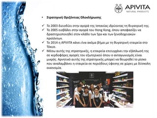 • Στρατηγική Οριζόντιας Ολοκλήρωσης
 Το 2003 διεισδύει στην αγορά της Ισπανίας ιδρύοντας τη θυγατρική της.
 Το 2005 εισβάλει στην αγορά του Hong Kong, όπου αποφασίζει να
δραστηριοποιηθεί στον κλάδο των Spa και των ξενοδοχειακών
προϊόντων.
 Το 2014 η APIVITA κάνει ένα ακόμα βήμα με τη θυγατρική εταιρεία στο
Τόκυο.
 Μέσω αυτής της στρατηγικής, η εταιρεία επιτυγχάνει την εξάπλωσή της
σε κερδοφόρες αγορές του εξωτερικού όπου ο ανταγωνισμός είναι
μικρός. Αρνητικό αυτής της στρατηγικής μπορεί να θεωρηθεί το ρίσκο
που αναλαμβάνει η εταιρεία σε περιόδους ύφεσης σε χώρες με δύσκολη
οικονομία.
 