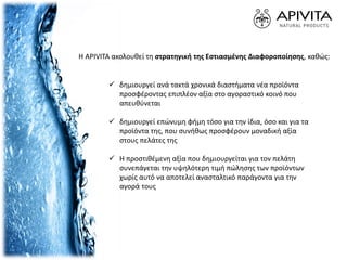  δημιουργεί ανά τακτά χρονικά διαστήματα νέα προϊόντα
προσφέροντας επιπλέον αξία στο αγοραστικό κοινό που
απευθύνεται
 δημιουργεί επώνυμη φήμη τόσο για την ίδια, όσο και για τα
προϊόντα της, που συνήθως προσφέρουν μοναδική αξία
στους πελάτες της
 Η προστιθέμενη αξία που δημιουργείται για τον πελάτη
συνεπάγεται την υψηλότερη τιμή πώλησης των προϊόντων
χωρίς αυτό να αποτελεί ανασταλτικό παράγοντα για την
αγορά τους
Η APIVITA ακολουθεί τη στρατηγική της Εστιασμένης Διαφοροποίησης, καθώς:
 