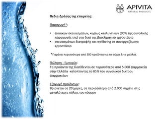 Πεδία Δράσης της εταιρείας:
Παραγωγή*:
• φυσικών σκευασμάτων, κυρίως καλλυντικών (90% της συνολικής
παραγωγής της) στο δικό της βιοκλιματικό εργοστάσιο
• σκευασμάτων διατροφής και wellbeing σε συνεργαζόμενο
εργοστάσιο
*Παράγει περισσότερα από 300 προϊόντα για το σώμα & τα μαλλιά.
Πώληση - Εμπορία:
Τα προϊόντα της διατίθενται σε περισσότερα από 5.000 φαρμακεία
στην Ελλάδα καλύπτοντας το 85% του συνολικού δικτύου
φαρμακείων
Εξαγωγή προϊόντων:
Βρίσκεται σε 20 χώρες, σε περισσότερα από 2.000 σημεία στις
μεγαλύτερες πόλεις του κόσμου
 